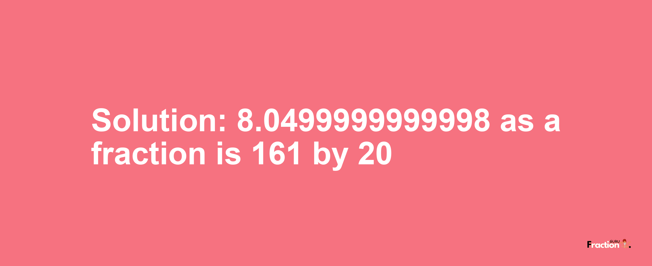 Solution:8.0499999999998 as a fraction is 161/20